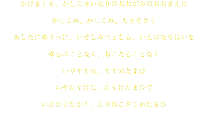 かけまくも、かしこきいなりのおおがみのおおまえに かしこみ、かしこみ、もまをさく あしたにゆうべに、いそしみつとむる、いえのなりはいを ゆるぶことなく、おこたることなく いやすすめ、すすめたまひ いやたすけに、たすけたまひて いえかどたかく、ふきおこさしめたまひ 