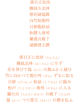  落日正沈沈 微風生北林 帶花疑鳳舞 向竹似龍吟 月影臨秋扇 松聲入夜琴 蘭臺宮殿下 還拂楚王襟 落日正に沈沈（ちんちん） 微風北林（ほくりん）に生ず 花を帯びて鳳（ほう）の舞ふかと疑ひ 竹に向かつて龍の吟（ぎん）ずるに似る 月影（げつえい）秋扇（しうせん）に臨み 松声（しようせい）夜琴（やきん）に入る 蘭台宮（らんだいきゆう）の殿下（てんが） 還（かへ）つて楚王（そわう）の襟を払ふ