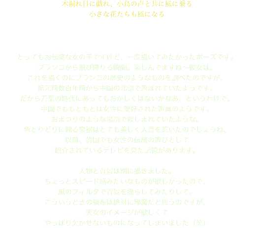 木漏れ日に戯れ、小鳥の声と共に風に乗る 小さな花たちも風になる とってもお転婆な女の子ですけど、一度描いてみたかったポーズです。 ブランコから飛び降りる瞬間。楽しんでますね～彼女は。 これを描くのにブランコの歴史のようなものを調べたのですが、 紀元前数百年前から中国の北部で遊ばれていたようです。 だから万葉の時代にあってもおかしくはないかなあ、というわけで。 中国でももともとは女性に愛好された遊具のようです。 おまつりのような場所で親しまれていたような。 色とりどりに翻る裳裾はとても美しく人目を惹いたのでしょうね。 以前、韓国でも女性の伝統の遊びとして 紹介されているテレビを見た記憶があります。 人物と背景は別に描きました。 ちょっとスピード感みたいなものが欲しかったので、 風のフィルタで背景を揺らしてみたりして。 こういうときの領布は絶対に邪魔だと思うのですが、 天女のイメージが欲しくて やっぱり欠かせないものになってしまいました（笑）