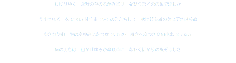 しげりゆく　夏野の草のふかみどり　なびく葉ずゑの風ぞ涼しき うすけれど　衣（ころも）は千重（ちへ）のここちして　吹けども風の身にぞさはらぬ ゆきなやむ　牛のあゆみにたつ塵（ちり）の　風さへあつき夏の小車（をぐるま） 庭のおもは　日かげゆるがぬ夏草に　なびくばかりの風ぞ涼しき 